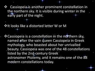  Cassiopeia is another prominent constellation in
the northern sky. It is visible during winter in the
early part of the night.
It looks like a distorted letter W or M
Cassiopeia is a constellation in the northern sky,
named after the vain queen Cassiopeia in Greek
mythology, who boasted about her unrivalled
beauty. Cassiopeia was one of the 48 constellations
listed by the 2nd-century Greek
astronomer Ptolemy, and it remains one of the 88
modern constellations today.
 