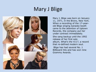 Mary J Blige
Mary J. Blige was born on January
11, 1971, in the Bronx, New York.
When a recording of the 17-yearold Blige singing karaoke booth
came to the attention of Uptown
Records, the company put her
under contract immediately.
She sang backup until the 1992
release of her first solo
album, What's the 411?, a record
that re-defined modern soul.
Blige has had several No. 1
Billboard hits and has won nine
Grammy Awards.

 