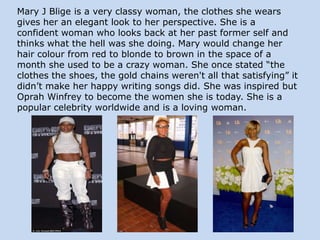Mary J Blige is a very classy woman, the clothes she wears
gives her an elegant look to her perspective. She is a
confident woman who looks back at her past former self and
thinks what the hell was she doing. Mary would change her
hair colour from red to blonde to brown in the space of a
month she used to be a crazy woman. She once stated “the
clothes the shoes, the gold chains weren't all that satisfying” it
didn’t make her happy writing songs did. She was inspired but
Oprah Winfrey to become the women she is today. She is a
popular celebrity worldwide and is a loving woman.

 