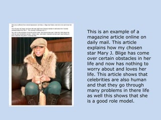 This is an example of a
magazine article online on
daily mail. This article
explains how my chosen
star Mary J. Blige has come
over certain obstacles in her
life and now has nothing to
worry about and loves her
life. This article shows that
celebrities are also human
and that they go through
many problems in there life
as well this shows that she
is a good role model.

 