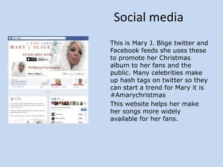 Social media
This is Mary J. Blige twitter and
Facebook feeds she uses these
to promote her Christmas
album to her fans and the
public. Many celebrities make
up hash tags on twitter so they
can start a trend for Mary it is
#Amarychristmas
This website helps her make
her songs more widely
available for her fans.

 