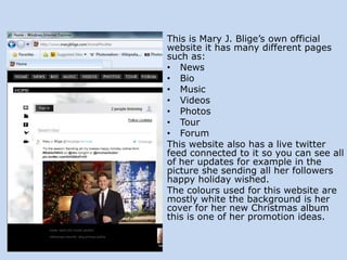 This is Mary J. Blige’s own official
website it has many different pages
such as:
• News
• Bio
• Music
• Videos
• Photos
• Tour
• Forum
This website also has a live twitter
feed connected to it so you can see all
of her updates for example in the
picture she sending all her followers
happy holiday wished.
The colours used for this website are
mostly white the background is her
cover for her new Christmas album
this is one of her promotion ideas.

 