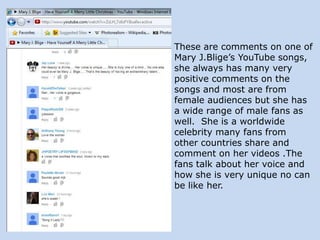 These are comments on one of
Mary J.Blige’s YouTube songs,
she always has many very
positive comments on the
songs and most are from
female audiences but she has
a wide range of male fans as
well. She is a worldwide
celebrity many fans from
other countries share and
comment on her videos .The
fans talk about her voice and
how she is very unique no can
be like her.

 
