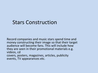 Stars Construction
Record companies and music stars spend time and
money constructing their image so that their target
audience will become fans. This will include how
they are seen in their promotional materials e.g.
videos, cd
covers, posters, magazines, articles, publicity
events, TV appearances etc.

 
