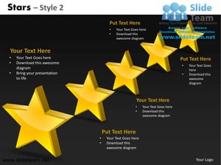Stars – Style 2
                                      Put Text Here
                                      •   Your Text Goes here
                                      •   Download this
                                          awesome diagram


  Your Text Here
  •   Your Text Goes here                                                        Put Text Here
  •   Download this awesome
                                                                                 •   Your Text Goes
      diagram                                                                        here
  •   Bring your presentation                                                    •   Download this
      to life                                                                        awesome
                                                                                     diagram



                                                      Your Text Here
                                                      •    Your Text Goes here
                                                      •    Download this
                                                           awesome diagram



                                    Put Text Here
                                •    Your Text Goes here
                                •    Download this
                                     awesome diagram


www.slideteam.net                                                                        Your Logo
 