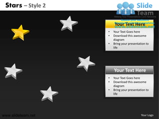 Stars – Style 2

                        Your Text Here
                    •   Your Text Goes here
                    •   Download this awesome
                        diagram
                    •   Bring your presentation to
                        life




                        Your Text Here
                    •   Your Text Goes here
                    •   Download this awesome
                        diagram
                    •   Bring your presentation to
                        life




www.slideteam.net                           Your Logo
 
