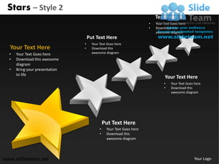 Stars – Style 2
                                                                          Text Here
                                                                      •   Your Text Goes here
                                                                      •   Download this
                                                                          awesome diagram
                                    Put Text Here
                                •     Your Text Goes here
  Your Text Here                •     Download this
  •   Your Text Goes here             awesome diagram
  •   Download this awesome
      diagram
  •   Bring your presentation
      to life
                                                                               Your Text Here
                                                                               •   Your Text Goes here
                                                                               •   Download this
                                                                                   awesome diagram




                                               Put Text Here
                                           •    Your Text Goes here
                                           •    Download this
                                                awesome diagram




www.slideteam.net                                                                                 Your Logo
 