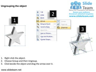 Ungrouping the object


                                                    2
            1
                                                         3




1. Right click the object.
2. Choose Group and then Ungroup.
3. Click beside the object and drag the arrow over it.

www.slideteam.net
 