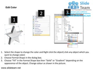 Edit Color

                                         2                           3
            1




1. Select the shape to change the color and Right click the object( click any object which you
   want to change color)
2. Choose Format Shape in the dialog box.
3. Choose “Fill” in the Format Shape box then “Solid” or “Gradient” depending on the
   appearance of the object. Change colour as shown in the picture.
www.slideteam.net
 