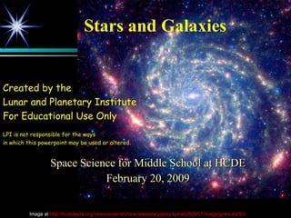 Stars and Galaxies Space Science for Middle School at HCDE February 20, 2009 Created by the  Lunar and Planetary Institute For Educational Use Only LPI is not responsible for the ways in which this powerpoint may be used or altered. Image at  http://hubblesite.org/newscenter/archive/releases/galaxy/spiral/2009/07/image/g/results/50/   
