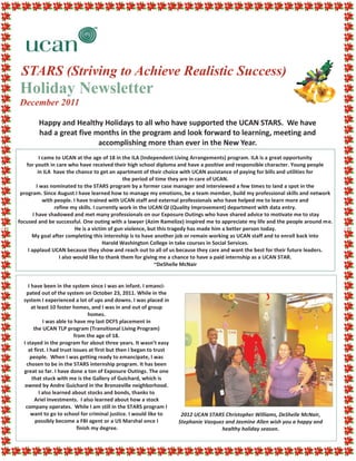 STARS (Striving to Achieve Realistic Success)
Holiday Newsletter
December 2011

        Happy and Healthy Holidays to all who have supported the UCAN STARS. We have
        had a great five months in the program and look forward to learning, meeting and
                          accomplishing more than ever in the New Year.
           I came to UCAN at the age of 18 in the ILA (Independent Living Arrangements) program. ILA is a great opportunity
   for youth in care who have received their high school diploma and have a positive and responsible character. Young people
          in ILA have the chance to get an apartment of their choice with UCAN assistance of paying for bills and utilities for
                                                 the period of time they are in care of UCAN.
         I was nominated to the STARS program by a former case manager and interviewed a few times to land a spot in the
 program. Since August I have learned how to manage my emotions, be a team member, build my professional skills and network
             with people. I have trained with UCAN staff and external professionals who have helped me to learn more and
                  refine my skills. I currently work in the UCAN QI (Quality Improvement) department with data entry.
       I have shadowed and met many professionals on our Exposure Outings who have shared advice to motivate me to stay
focused and be successful. One outing with a lawyer (Azim Ramelize) inspired me to appreciate my life and the people around me.
                           He is a victim of gun violence, but this tragedy has made him a better person today.
      My goal after completing this internship is to have another job or remain working as UCAN staff and to enroll back into
                                        Harold Washington College in take courses in Social Services.
    I applaud UCAN because they show and reach out to all of us because they care and want the best for their future leaders.
                    I also would like to thank them for giving me a chance to have a paid internship as a UCAN STAR.
                                                              ~DeShelle McNair


     I have been in the system since I was an infant. I emanci-
    pated out of the system on October 23, 2011. While in the
  system I experienced a lot of ups and downs. I was placed in
       at least 10 foster homes, and I was in and out of group
                                  homes.
             I was able to have my last DCFS placement in
        the UCAN TLP program (Transitional Living Program)
                           from the age of 18.
  I stayed in the program for about three years. It wasn’t easy
     at first. I had trust issues at first but then I began to trust
      people. When I was getting ready to emancipate, I was
    chosen to be in the STARS internship program. It has been
  great so far. I have done a ton of Exposure Outings. The one
       that stuck with me is the Gallery of Guichard, which is
  owned by Andre Guichard in the Bronzeville neighborhood.
           I also learned about stocks and bonds, thanks to
        Ariel Investments. I also learned about how a stock
   company operates. While I am still in the STARS program I
      want to go to school for criminal justice. I would like to        2012 UCAN STARS Christopher Williams, DeShelle McNair,
         possibly become a FBI agent or a US Marshal once I            Stephanie Vazquez and Jasmine Allen wish you a happy and
                             finish my degree.                                         healthy holiday season.
 