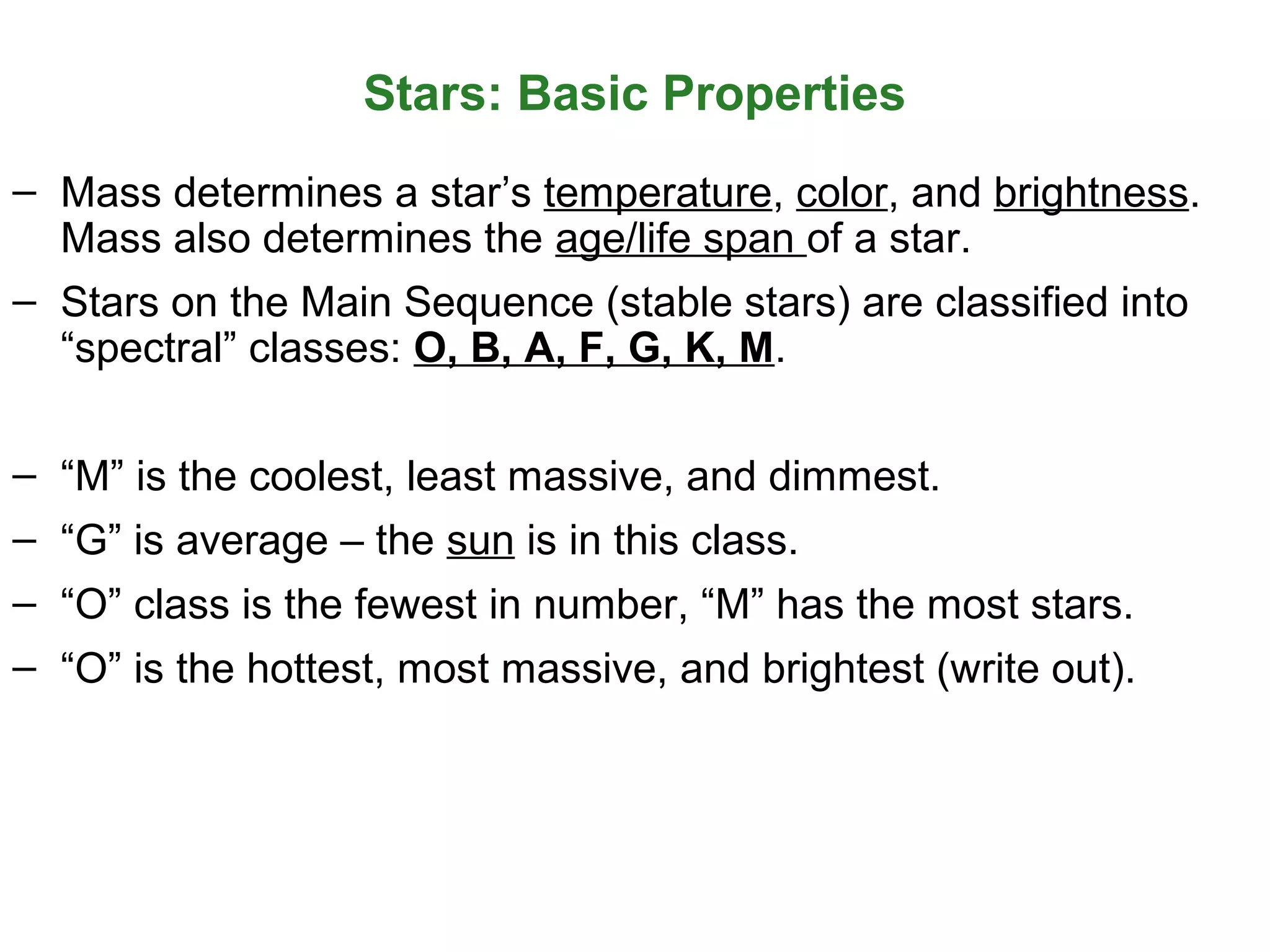 Stars: Basic Properties
– Mass determines a star’s temperature, color, and brightness.
Mass also determines the age/life span of a star.
– Stars on the Main Sequence (stable stars) are classified into
“spectral” classes: O, B, A, F, G, K, M.
– “M” is the coolest, least massive, and dimmest.
– “G” is average – the sun is in this class.
– “O” class is the fewest in number, “M” has the most stars.
– “O” is the hottest, most massive, and brightest (write out).

 