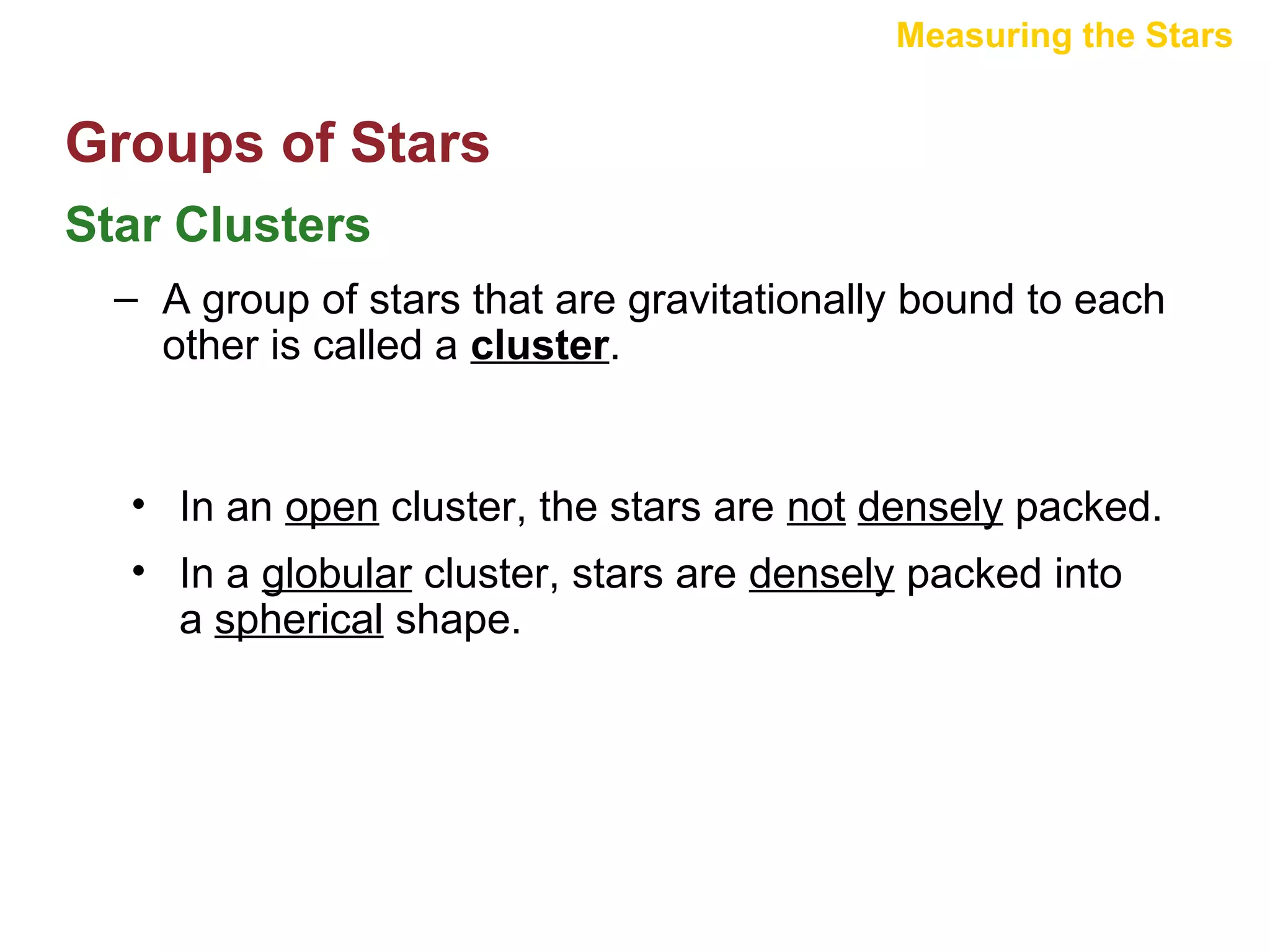 Measuring the Stars

Groups of Stars
Star Clusters
– A group of stars that are gravitationally bound to each
other is called a cluster.

• In an open cluster, the stars are not densely packed.
• In a globular cluster, stars are densely packed into
a spherical shape.

 