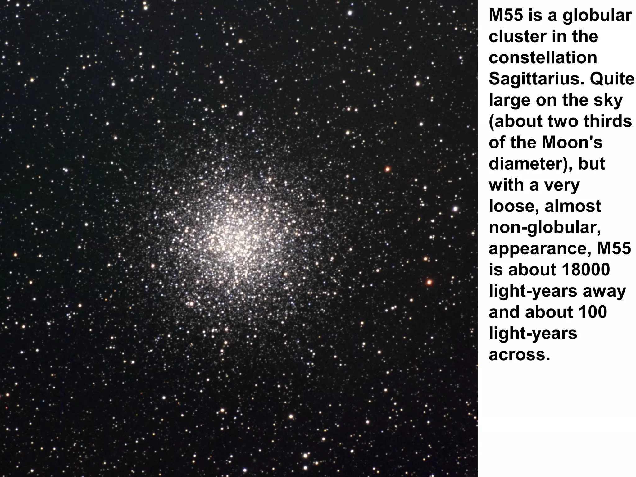 M55 is a globular
cluster in the
constellation
Sagittarius. Quite
large on the sky
(about two thirds
of the Moon's
diameter), but
with a very
loose, almost
non-globular,
appearance, M55
is about 18000
light-years away
and about 100
light-years
across.

 