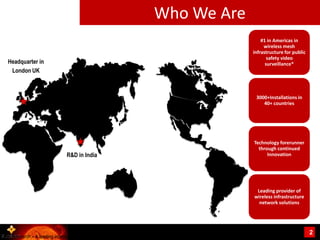 Who We Are
                                                                                     #1 in Americas in
                                                                                      wireless mesh
                                                                                 infrastructure for public
                                                                                        safety video
   Headquarter in                                                                      surveillance*
    London UK



                                                                                  3000+Installations in
                                                                                     40+ countries




                                                                                 Technology forerunner
                                                                                   through continued
                                R&D in India                                           Innovation




                                                                                  Leading provider of
                                                                                 wireless infrastructure
                                                                                   network solutions




                                                                                                             2
*IHS Research – A leading independent provider of market research
 