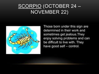 SCORPIO (OCTOBER 24 –
NOVEMBER 22)
Those born under this sign are
determined in their work and
sometimes get jealous.They
enjoy solving problems and can
be difficult to live with. They
have good self – control.
 