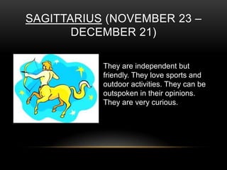 SAGITTARIUS (NOVEMBER 23 –
DECEMBER 21)
They are independent but
friendly. They love sports and
outdoor activities. They can be
outspoken in their opinions.
They are very curious.
 