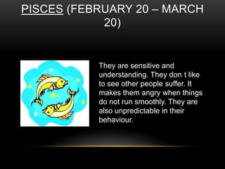 PISCES (FEBRUARY 20 – MARCH
20)
They are sensitive and
understanding. They don t like
to see other people suffer. It
makes them angry when things
do not run smoothly. They are
also unpredictable in their
behaviour.
 