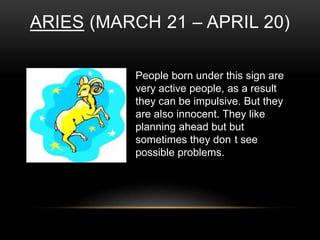 ARIES (MARCH 21 – APRIL 20)
People born under this sign are
very active people, as a result
they can be impulsive. But they
are also innocent. They like
planning ahead but but
sometimes they don t see
possible problems.
 