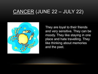CANCER (JUNE 22 – JULY 22)
They are loyal to their friends
and very sensitive. They can be
moody. They like staying in one
place and hate travelling. They
like thinking about memories
and the past.
 