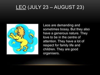 LEO (JULY 23 – AUGUST 23)
Leos are demanding and
sometimes bossy. But they also
have a generous nature. They
love to be in the centre of
attention. They have a lot of
respect for family life and
children. They are good
organisers.
 