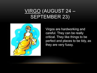VIRGO (AUGUST 24 –
SEPTEMBER 23)
Virgos are hardworking and
careful. They can be really
critical. They like things to be
perfect and places to be tidy, as
they are very fussy.
 