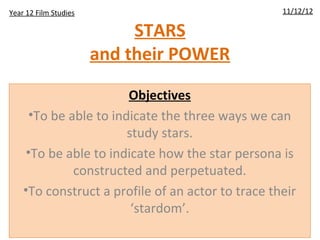 Year 12 Film Studies                               11/12/12

                            STARS
                       and their POWER

                        Objectives
      •To be able to indicate the three ways we can
                        study stars.
     •To be able to indicate how the star persona is
              constructed and perpetuated.
    •To construct a profile of an actor to trace their
                         ‘stardom’.
 