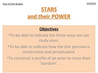STARS
and their POWER
Objectives
•To be able to indicate the three ways we can
study stars.
•To be able to indicate how the star persona is
constructed and perpetuated.
•To construct a profile of an actor to trace their
‘stardom’.
11/12/12Year 12 Film Studies
 