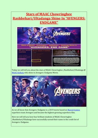 Stars of MAAC Chowringhee
Rashbehari/Ultadanga Shine In “AVENGERS:
ENDGAME”
Today we will tell you about the stars of MAAC Chowringhee /Rashbehari/Ultadanga @
MAAC Kolkata who shine in Avengers: Endgame Movie.
As we all know that Avengers: Endgame is a 2019 movie based on Marvel Comics
superhero team Avengers and became the highest-grossing superhero film.
Here we will tell you how four brilliant students of MAAC Chowringhee
/Rashbehari/Ultadanga have successfully earned their name in the credit list of
Avengers: Endgame.
 