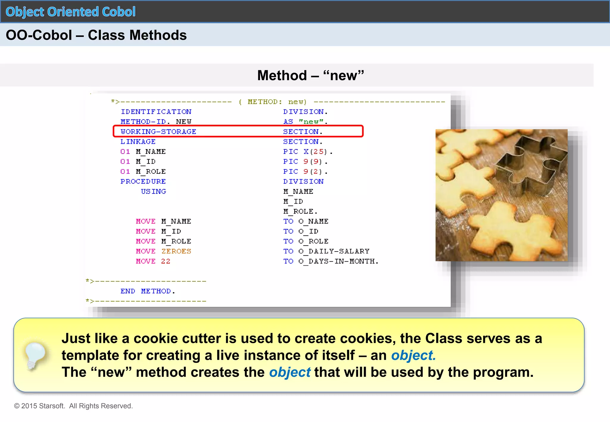 © 2015 Starsoft. All Rights Reserved.
Method – “new”
OO-Cobol – Class Methods
Just like a cookie cutter is used to create cookies, the Class serves as a
template for creating a live instance of itself – an object.
The “new” method creates the object that will be used by the program.
 