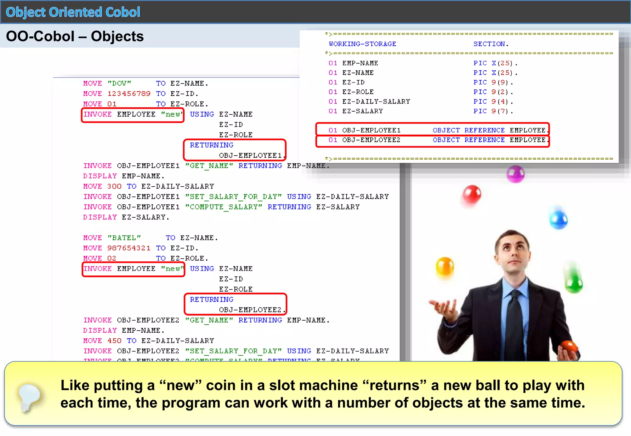 © 2015 Starsoft. All Rights Reserved.
OO-Cobol – Objects
Like putting a “new” coin in a slot machine “returns” a new ball to play with
each time, the program can work with a number of objects at the same time.
 