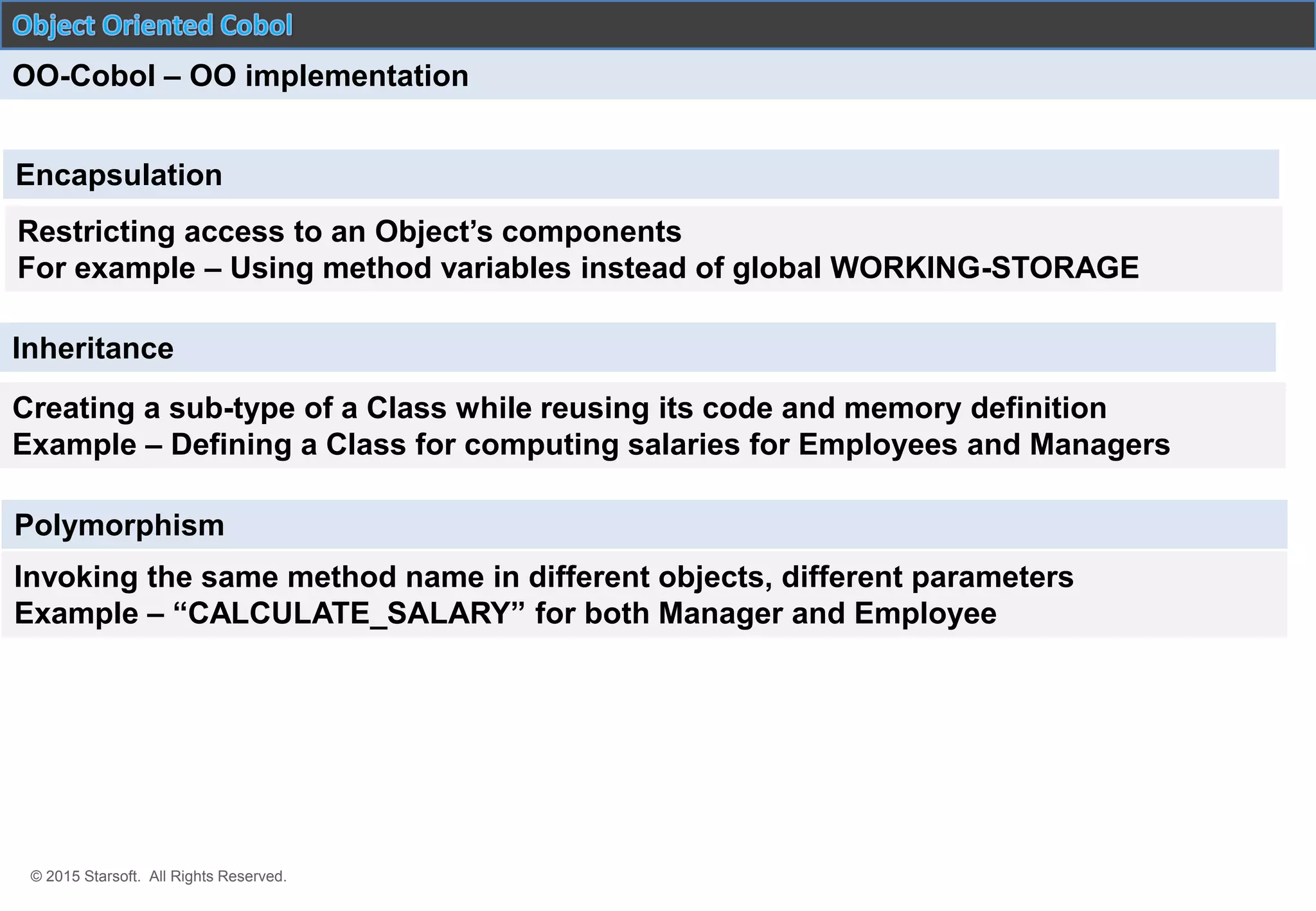 © 2015 Starsoft. All Rights Reserved.
OO-Cobol – OO implementation
Encapsulation
Restricting access to an Object’s components
For example – Using method variables instead of global WORKING-STORAGE
Creating a sub-type of a Class while reusing its code and memory definition
Example – Defining a Class for computing salaries for Employees and Managers
Polymorphism
Inheritance
Invoking the same method name in different objects, different parameters
Example – “CALCULATE_SALARY” for both Manager and Employee
 