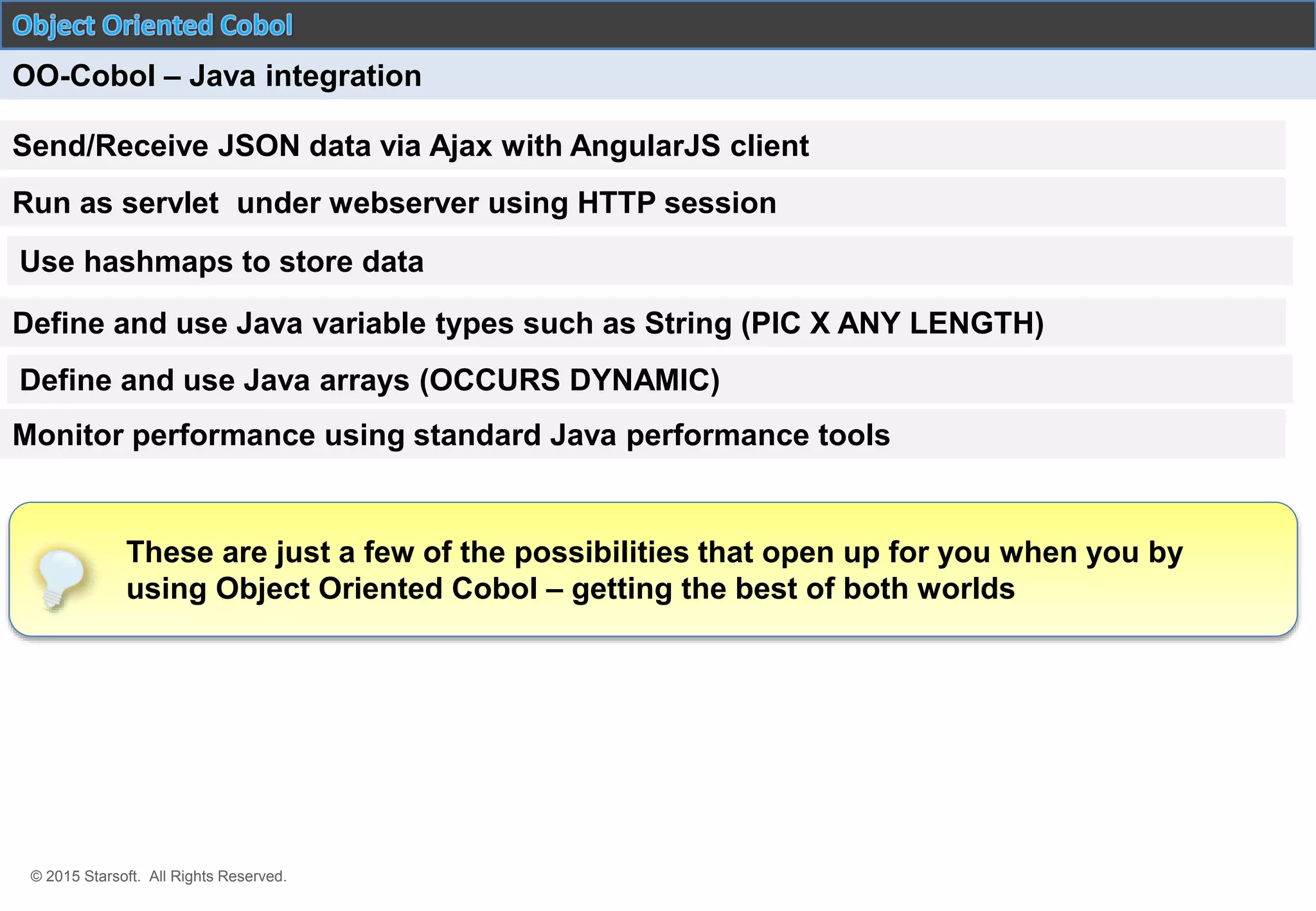 © 2015 Starsoft. All Rights Reserved.
OO-Cobol – Java integration
Send/Receive JSON data via Ajax with AngularJS client
Use hashmaps to store data
Define and use Java arrays (OCCURS DYNAMIC)
Define and use Java variable types such as String (PIC X ANY LENGTH)
Run as servlet under webserver using HTTP session
Monitor performance using standard Java performance tools
These are just a few of the possibilities that open up for you when you by
using Object Oriented Cobol – getting the best of both worlds
 