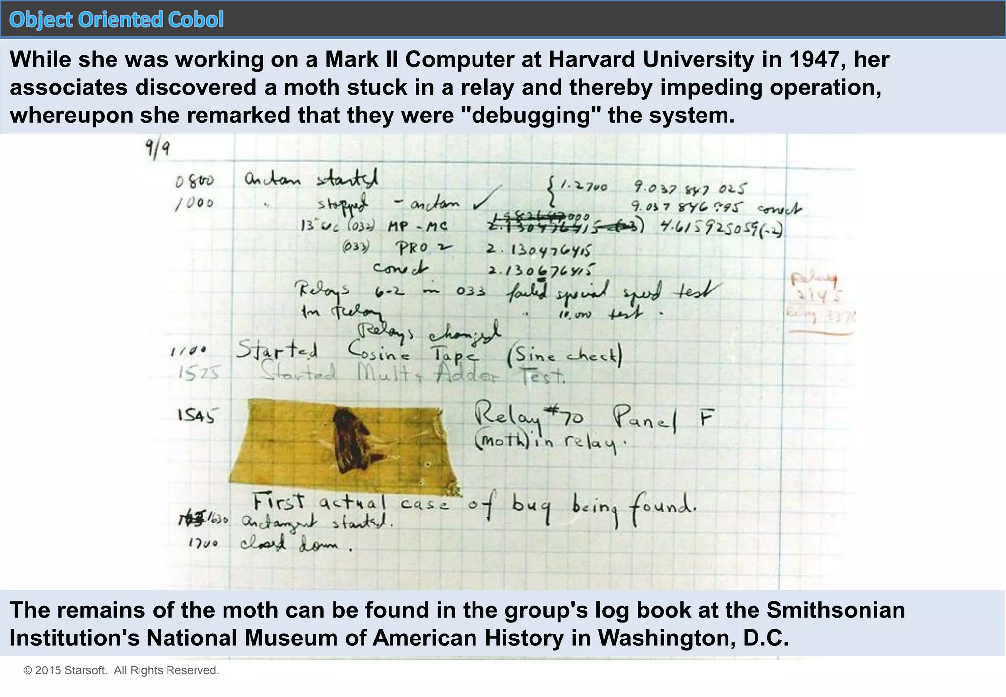 © 2015 Starsoft. All Rights Reserved.
While she was working on a Mark II Computer at Harvard University in 1947, her
associates discovered a moth stuck in a relay and thereby impeding operation,
whereupon she remarked that they were "debugging" the system.
The remains of the moth can be found in the group's log book at the Smithsonian
Institution's National Museum of American History in Washington, D.C.
 