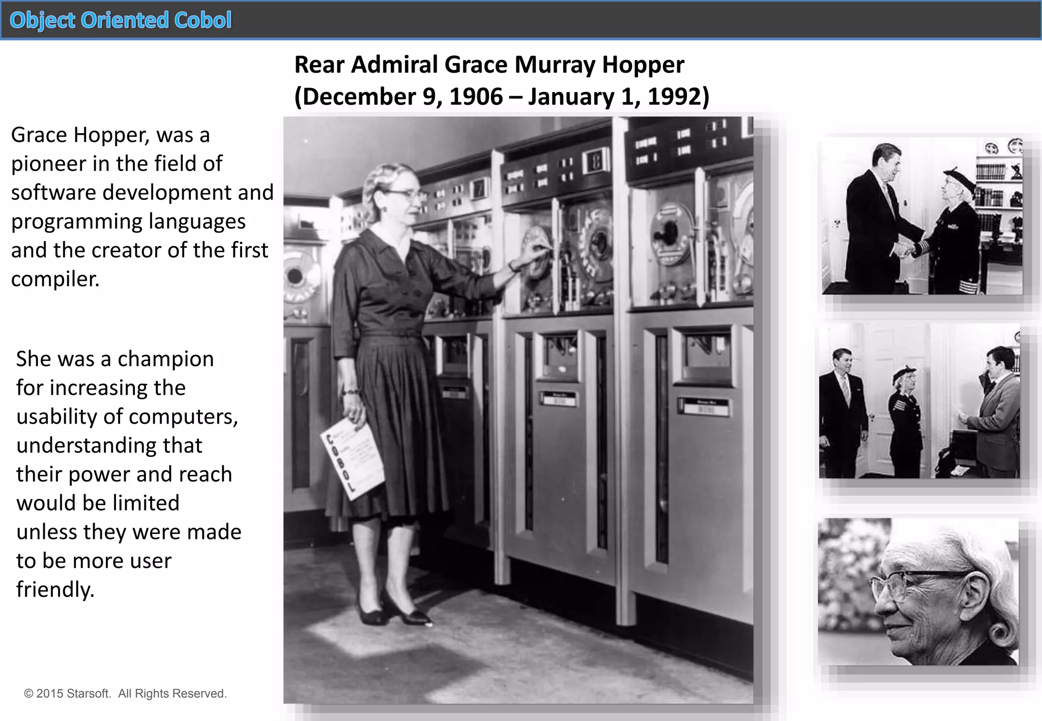 © 2015 Starsoft. All Rights Reserved.
Rear Admiral Grace Murray Hopper
(December 9, 1906 – January 1, 1992)
She was a champion
for increasing the
usability of computers,
understanding that
their power and reach
would be limited
unless they were made
to be more user
friendly.
Grace Hopper, was a
pioneer in the field of
software development and
programming languages
and the creator of the first
compiler.
 