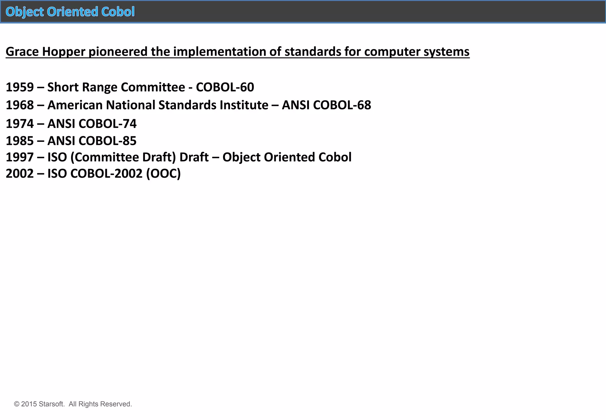 © 2015 Starsoft. All Rights Reserved.
2002 – ISO COBOL-2002 (OOC)
1959 – Short Range Committee - COBOL-60
1968 – American National Standards Institute – ANSI COBOL-68
1974 – ANSI COBOL-74
1985 – ANSI COBOL-85
1997 – ISO (Committee Draft) Draft – Object Oriented Cobol
Grace Hopper pioneered the implementation of standards for computer systems
 