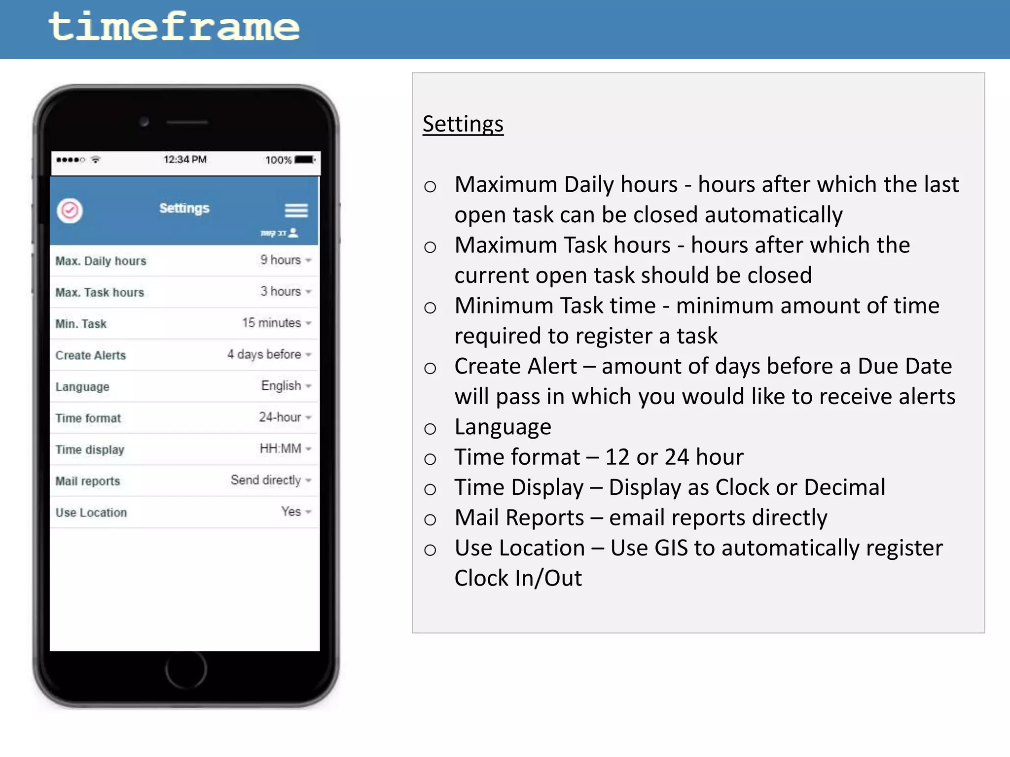 Settings
o Maximum Daily hours - hours after which the last
open task can be closed automatically
o Maximum Task hours - hours after which the
current open task should be closed
o Minimum Task time - minimum amount of time
required to register a task
o Create Alert – amount of days before a Due Date
will pass in which you would like to receive alerts
o Language
o Time format – 12 or 24 hour
o Time Display – Display as Clock or Decimal
o Mail Reports – email reports directly
o Use Location – Use GIS to automatically register
Clock In/Out
 