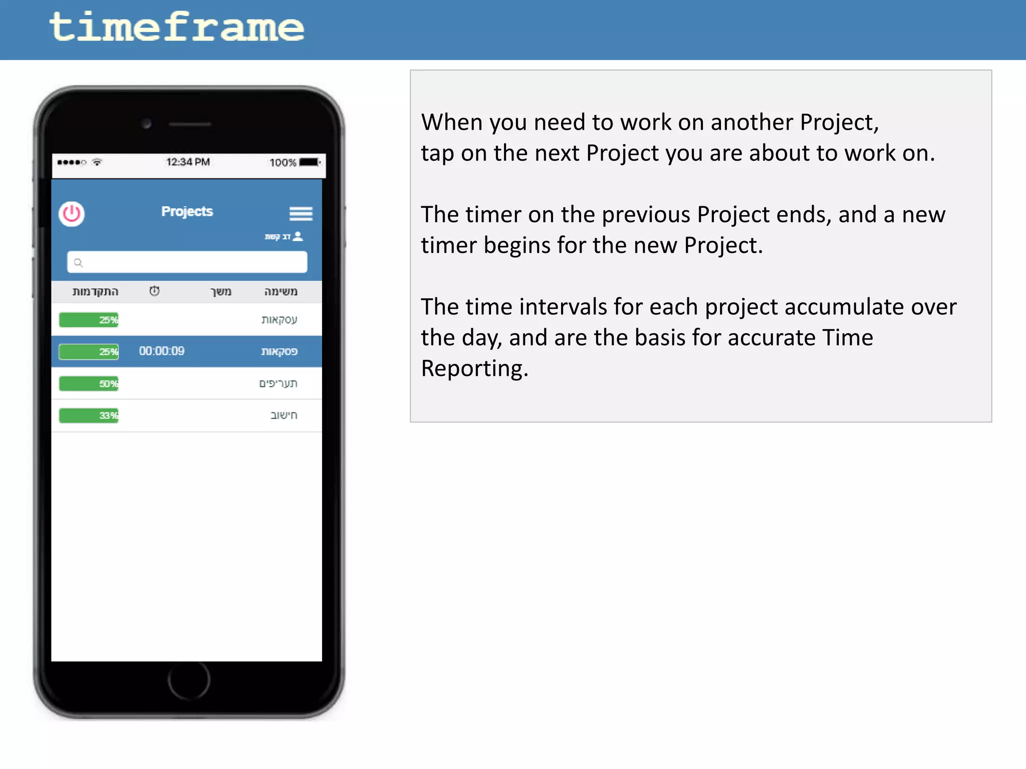 When you need to work on another Project,
tap on the next Project you are about to work on.
The timer on the previous Project ends, and a new
timer begins for the new Project.
The time intervals for each project accumulate over
the day, and are the basis for accurate Time
Reporting.
 