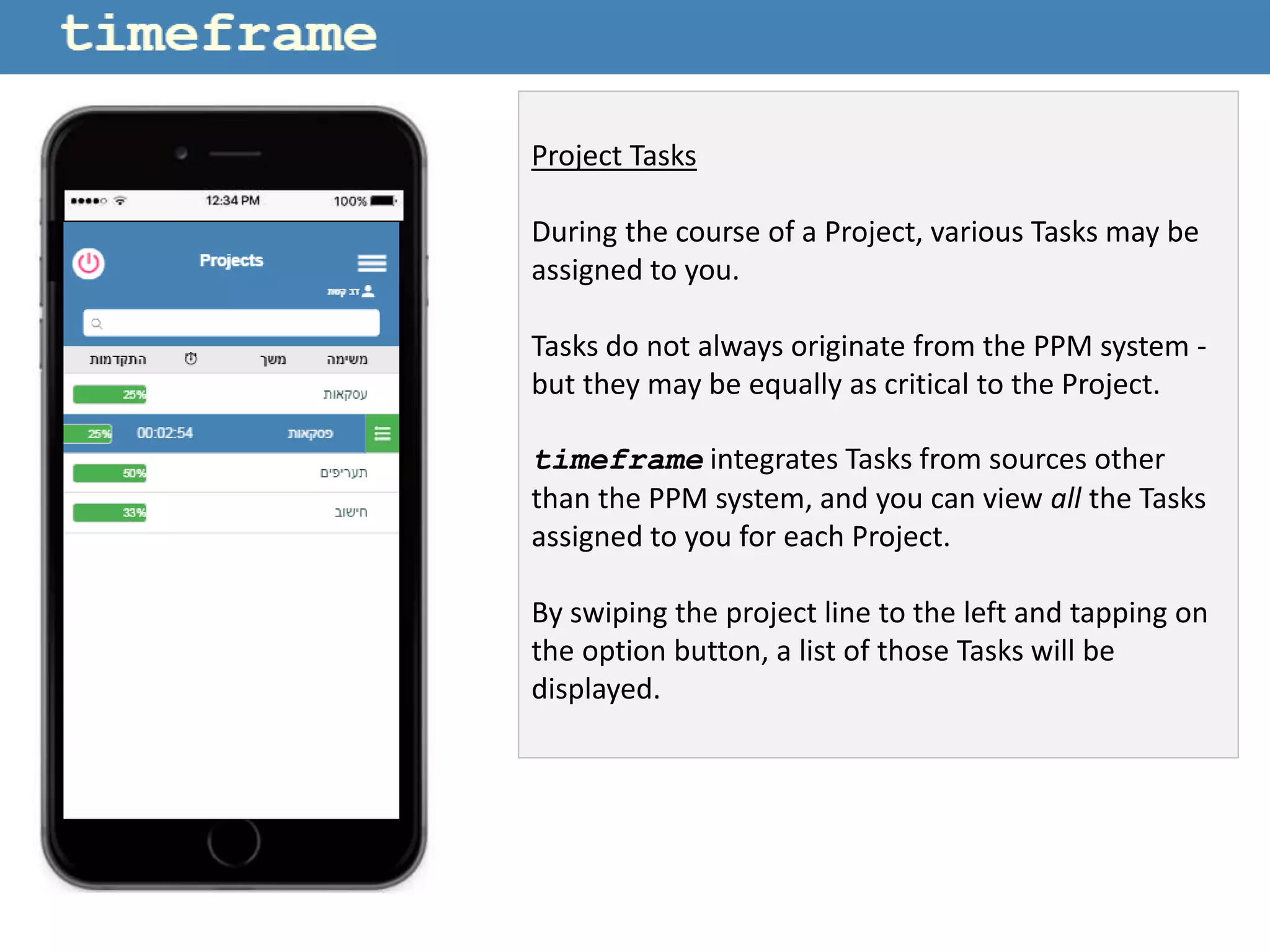 Project Tasks
During the course of a Project, various Tasks may be
assigned to you.
Tasks do not always originate from the PPM system -
but they may be equally as critical to the Project.
timeframe integrates Tasks from sources other
than the PPM system, and you can view all the Tasks
assigned to you for each Project.
By swiping the project line to the left and tapping on
the option button, a list of those Tasks will be
displayed.
 