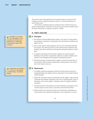 Copyright©HoughtonMifflinCompany.Allrightsreserved.
4
The need for cash to fund operations in the meantime makes it necessary for the
company to borrow significant amounts of money to cover the period until cus-
tomer billing occurs.
Star Software’s marketing objectives include increases in both revenues and
profits of approximately 10 percent over the previous year. Revenues should exceed
$4 million, and profits are expected to reach $1.3 million.
III. SWOT ANALYSIS
A. Strengths
1. Star Software’s product differentiation strategy is the result of a strong market-
ing orientation, commitment to high quality, and customization of products and
support services.
2. There is little turnover among employees who are well compensated and liked
by customers. The relatively small size of the staff promotes camaraderie with
coworkers and clients, and fosters communication and quick response to clients’
needs.
3. A long-term relationship with the primary supplier has resulted in shared
knowledge of the product’s requirements, adherence to quality standards, and a
common vision throughout the development and production process.
4. The high percentage of reorder business suggests a satisfied customer base, as
well as positive word-of-mouth communication, which generates some 30 per-
cent of new business each year.
B. Weaknesses
1. The highly centralized management hierarchy (the McLemores) and lack of
managerial backup may impede creativity and growth. Too few people hold too
much knowledge.
2. Despite the successful, long-term relationship with the supplier, single-sourcing
could make Star Software vulnerable in the event of a natural disaster, strike, or
dissolution of the current supplier. Contingency plans for suppliers should be
considered.
3. The seasonal nature of the product line creates bottlenecks in productivity and
cash flow, places excessive stress on personnel, and strains the facilities.
4. Both the product line and the client base lack diversification. Dependence on
current reorder rates could breed complacency, invite competition, or create a
Strengths are competi-
tive advantages or core
competencies that give the
organization an advantage
in meeting the needs of its
customers.
Weaknesses are limitations
a firm has in developing
or implementing a marketing
strategy.
6
6
7
7
C-4 Appendix C Sample Marketing Plan
 