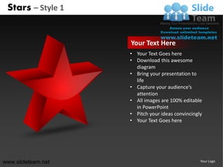 Stars – Style 1


                    Your Text Here
                    • Your Text Goes here
                    • Download this awesome
                      diagram
                    • Bring your presentation to
                      life
                    • Capture your audience’s
                      attention
                    • All images are 100% editable
                      in PowerPoint
                    • Pitch your ideas convincingly
                    • Your Text Goes here




www.slideteam.net                                 Your Logo
 