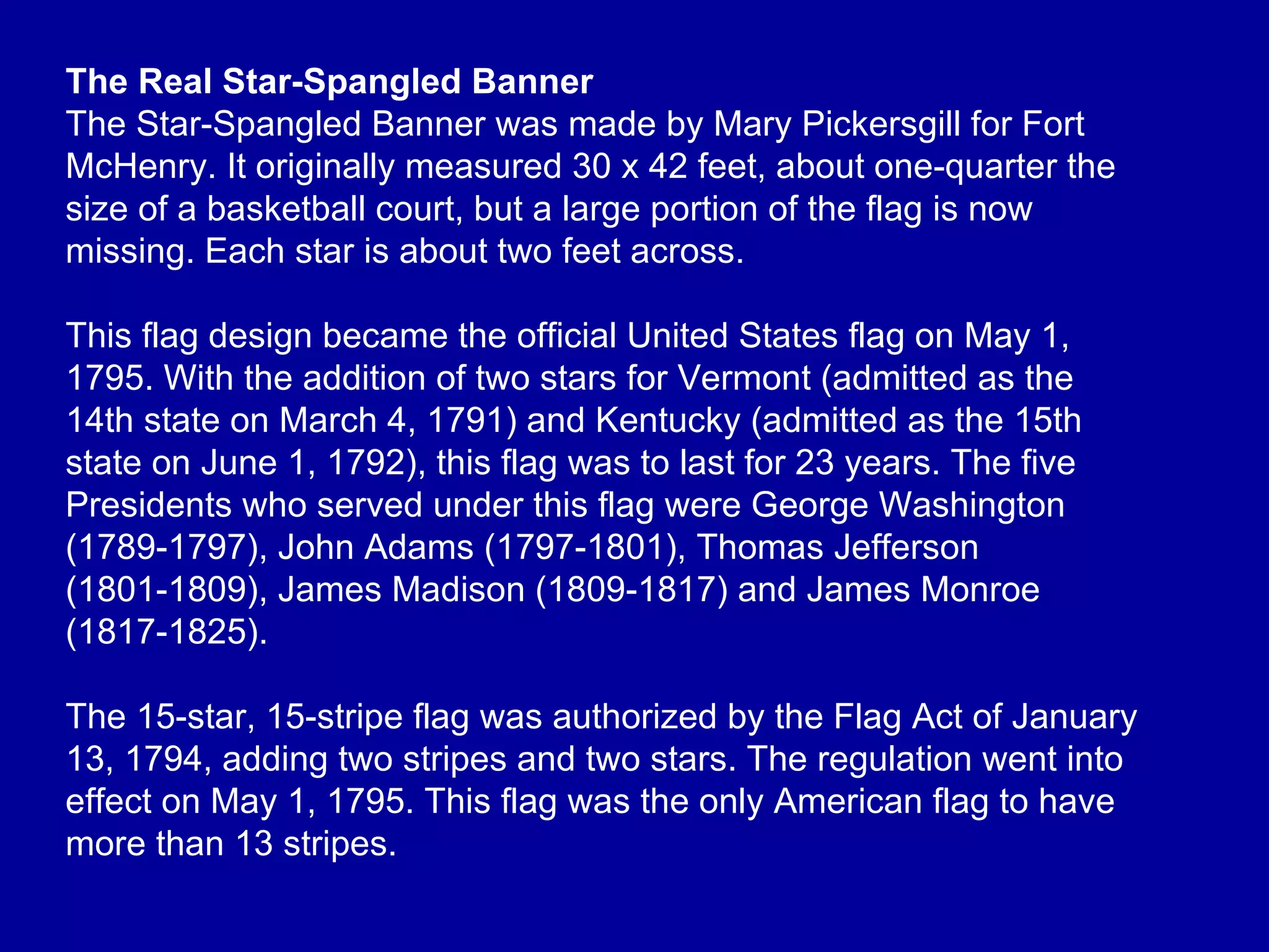 The Real Star-Spangled Banner The Star-Spangled Banner was made by Mary Pickersgill for Fort McHenry. It originally measured 30 x 42 feet, about one-quarter the size of a basketball court, but a large portion of the flag is now missing. Each star is about two feet across. This flag design became the official United States flag on May 1, 1795. With the addition of two stars for Vermont (admitted as the 14th state on March 4, 1791) and Kentucky (admitted as the 15th state on June 1, 1792), this flag was to last for 23 years. The five Presidents who served under this flag were George Washington (1789-1797), John Adams (1797-1801), Thomas Jefferson (1801-1809), James Madison (1809-1817) and James Monroe (1817-1825). The 15-star, 15-stripe flag was authorized by the Flag Act of January 13, 1794, adding two stripes and two stars. The regulation went into effect on May 1, 1795. This flag was the only American flag to have more than 13 stripes.  