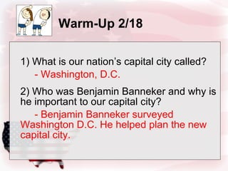 Warm-Up 2/18 1) What is our nation’s capital city called? - Washington, D.C. 2) Who was Benjamin Banneker and why is he important to our capital city? - Benjamin Banneker surveyed Washington D.C. He helped plan the new capital city. 