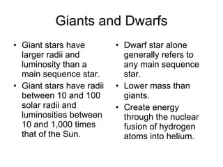 Giants and Dwarfs Giant stars have larger radii and luminosity than a main sequence star. Giant stars have radii between 10 and 100 solar radii and luminosities between 10 and 1,000 times that of the Sun. Dwarf star alone generally refers to any main sequence star. Lower mass than giants. Create energy through the nuclear fusion of hydrogen atoms into helium. 