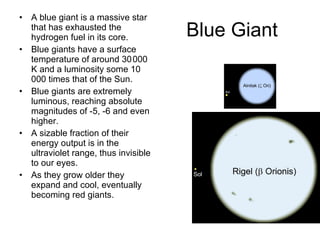 Blue Giant A blue giant is a massive star that has exhausted the hydrogen fuel in its core.  Blue giants have a surface temperature of around 30 000 K and a luminosity some 10 000 times that of the Sun.  Blue giants are extremely luminous, reaching absolute magnitudes of -5, -6 and even higher.  A sizable fraction of their energy output is in the ultraviolet range, thus invisible to our eyes.  As they grow older they expand and cool, eventually becoming red giants. 