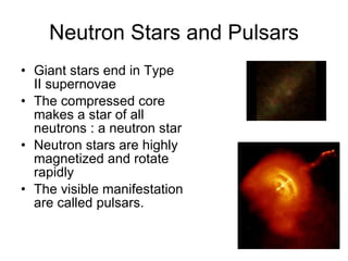 Neutron Stars and Pulsars Giant stars end in Type II supernovae The compressed core makes a star of all neutrons : a neutron star Neutron stars are highly magnetized and rotate rapidly The visible manifestation are called pulsars. 