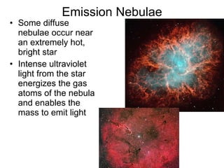 Emission Nebulae Some diffuse nebulae occur near an extremely hot, bright star  Intense ultraviolet light from the star energizes the gas atoms of the nebula and enables the mass to emit light  
