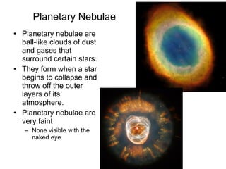 Planetary Nebulae Planetary nebulae are ball-like clouds of dust and gases that surround certain stars. They form when a star begins to collapse and throw off the outer layers of its atmosphere.  Planetary nebulae are very faint None visible with the naked eye 