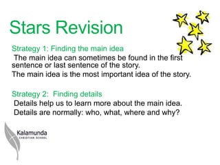 Stars Revision
Strategy 1: Finding the main idea
 The main idea can sometimes be found in the first
sentence or last sentence of the story.
The main idea is the most important idea of the story.

Strategy 2: Finding details
Details help us to learn more about the main idea.
Details are normally: who, what, where and why?
 