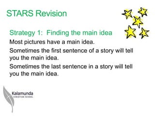 STARS Revision

Strategy 1: Finding the main idea
Most pictures have a main idea.
Sometimes the first sentence of a story will tell
you the main idea.
Sometimes the last sentence in a story will tell
you the main idea.
 